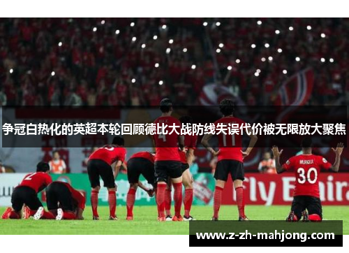 争冠白热化的英超本轮回顾德比大战防线失误代价被无限放大聚焦