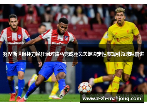 努涅斯世俱杯力挽狂澜对阵马竞成胜负关键决定性表现引领球队前进 努涅斯世俱杯力挽狂澜对阵马竞成胜负关键决定性表现引领球队前进