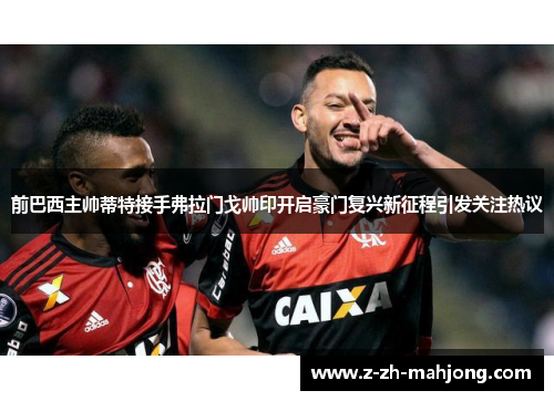 前巴西主帅蒂特接手弗拉门戈帅印开启豪门复兴新征程引发关注热议 前巴西主帅蒂特接手弗拉门戈帅印开启豪门复兴新征程引发关注热议