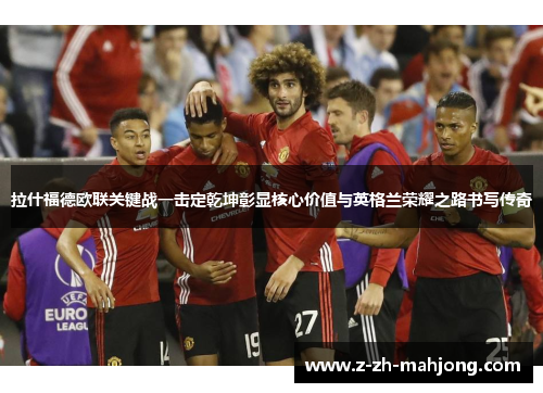 拉什福德欧联关键战一击定乾坤彰显核心价值与英格兰荣耀之路书写传奇