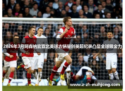 2026年3月阿森纳官宣北美球衣销量创英超纪录凸显全球吸金力