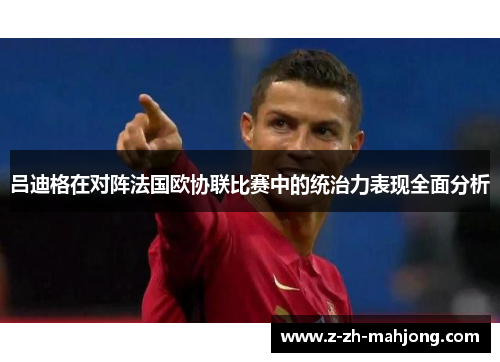 吕迪格在对阵法国欧协联比赛中的统治力表现全面分析