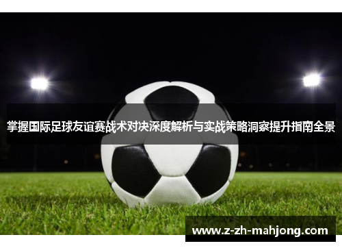 掌握国际足球友谊赛战术对决深度解析与实战策略洞察提升指南全景